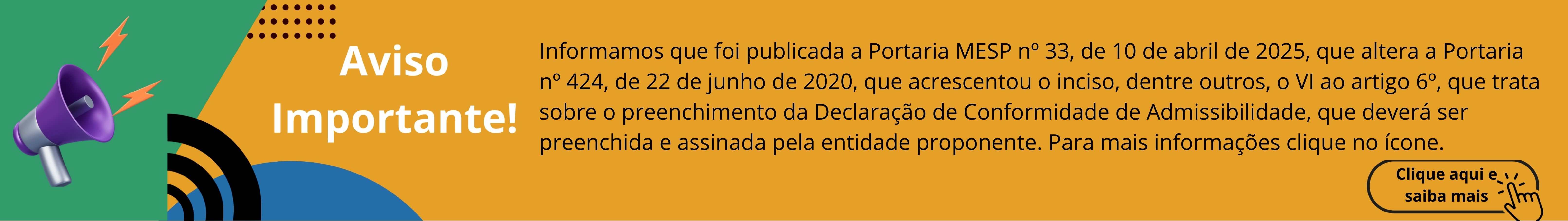 Baner informativo: Informamos que foi publicada a Portaria MESP nº 33, de 10 de abril de 2025, que altera a Portaria nº 424, de 22 de junho de 2020, que acrescentou o inciso, dentre outros, o VI ao artigo 6º, que trata sobre o preenchimento da Declaração de Conformidade de Admissibilidade, que deverá ser preenchida e assinada pela entidade proponente. Para mais informações clique no ícone.