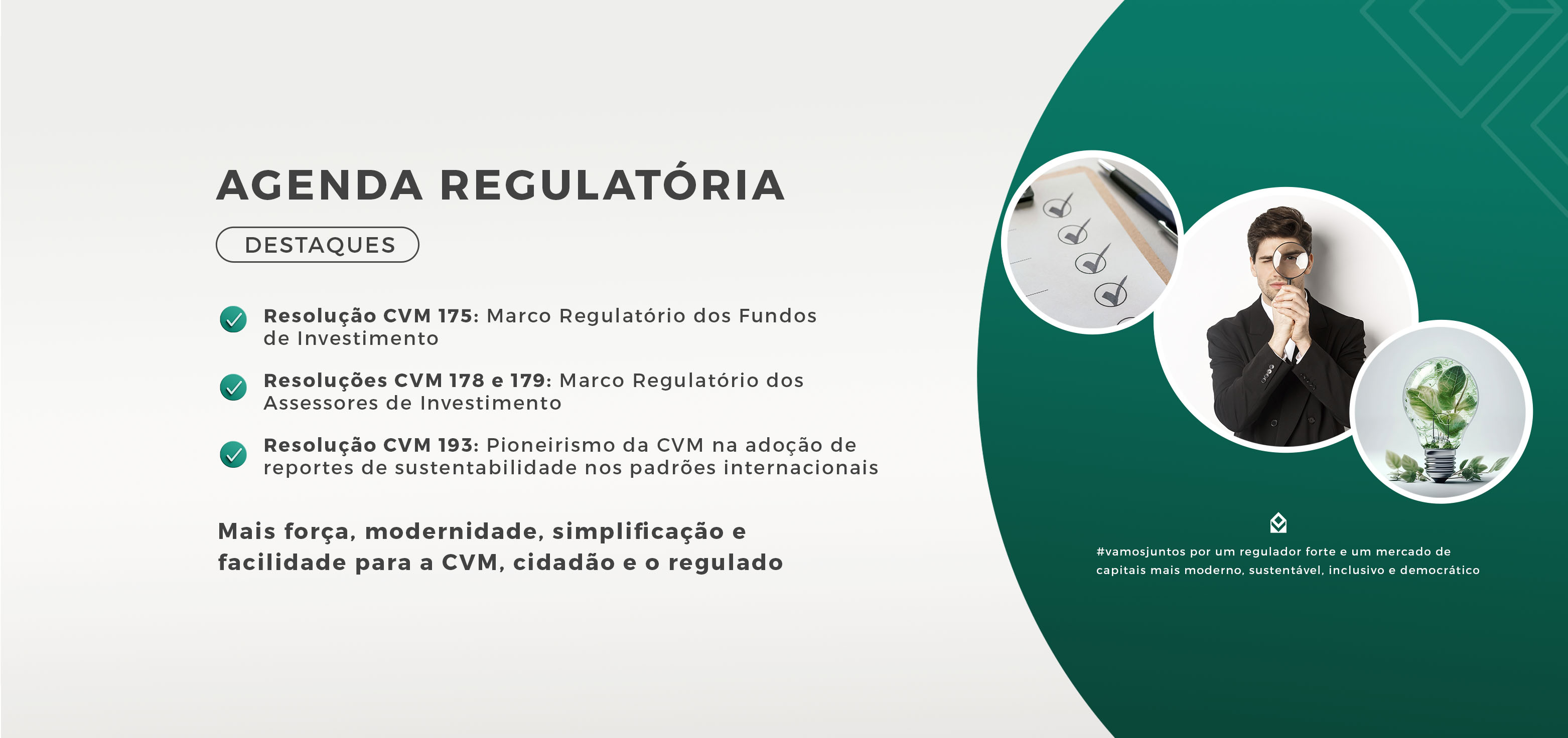 AGENDA REGULATÓRIA | DESTAQUES | Resolução CVM 175: Marco Regulatório dos Fundos de Investimento | Resoluções CVM 178 e 179: Marco Regulatório dos Assessores de Investimento | Resolução CVM 193: pioneirismo da CVM na adoção de reportes de sustentabilidade nos padrões internacionais | Regras mais claras, eficientes e inovadoras para desenvolver o mercado de capitais | #vamosjuntos por um regulador forte e um mercado de capitais mais moderno, sustentável, inclusivo e democrático