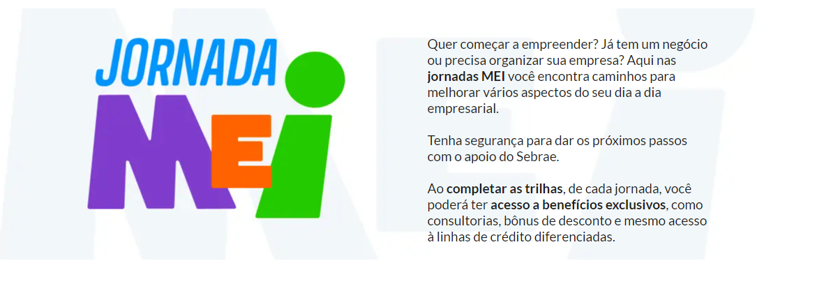 Jornada MEI. Quer começar a empreender? Já tem um negócio ou precisa MEIzir sua empresa? Acompanhe as jornadas MEI para melhorar vários aspectos do seu dia a dia empresarial.  Tenha segurança para dar os próximos passos com o apoio da Sebrae. Ao completar as trilhas de cada jornada, você poderá ter acesso a consultorias exclusivas, bônus e benefícios, além de acesso a linhas de crédito diferenciadas.