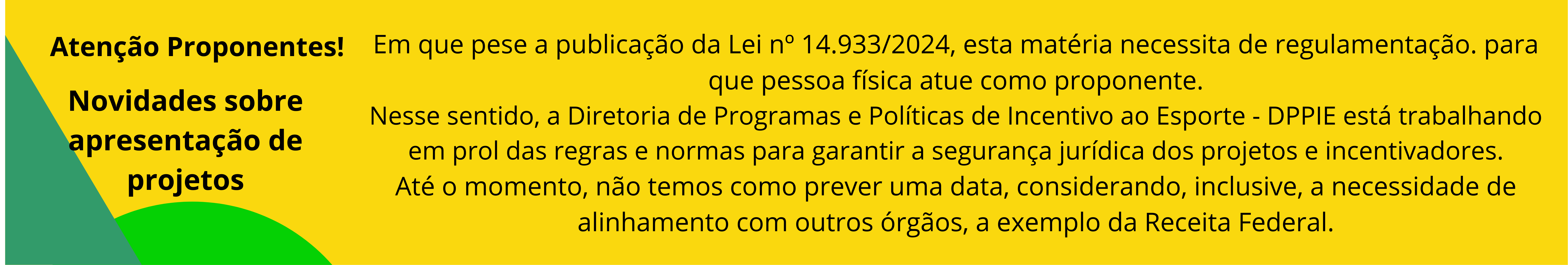 Em que pese a publicação da Lei nº 14.933/2024, esta matéria necessita de regulamentação. para que pessoa física atue como proponente. Nesse sentido, a Diretoria de Programas e Políticas de Incentivo ao Esporte - DPPIE está trabalhando em prol das regras e normas para garantir a segurança jurídica dos projetos e incentivadores. Até o momento, não temos como prever uma data, considerando, inclusive, a necessidade de alinhamento com outros órgãos, a exemplo da Receita Federal.