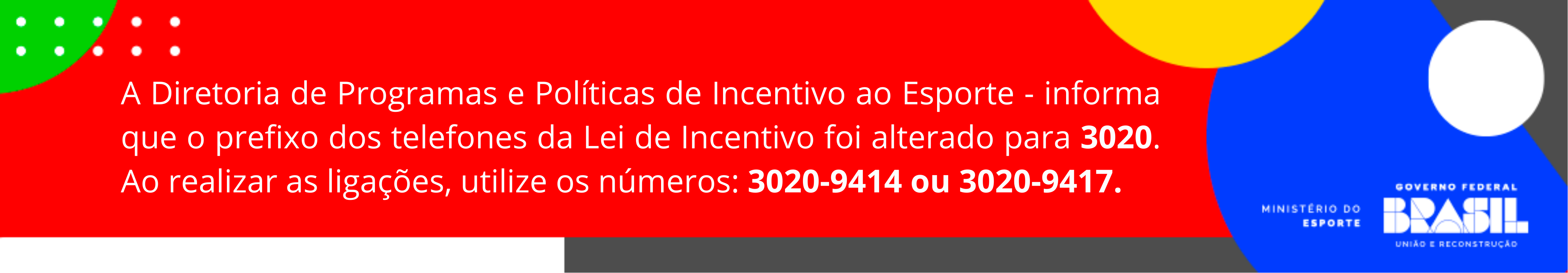 A Diretoria de Programas e Políticas de Incentivo ao Esporte - informa que o prefixo dos telefones da Lei de Incentivo foi alterado para 3020. Ao realizar as ligações, utilize os números: 3020-9414 ou 3020-9417.