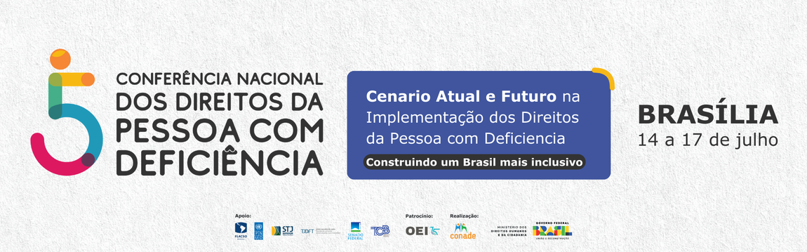 Banner da 5ª Conferência Nacional dos Direitos da Pessoa com Deficiência. À esquerda, um número 5 estilizado no formato de uma cadeira de rodas, composto por segmentos coloridos. Ao lado, o texto 'CONFERÊNCIA NACIONAL DOS DIREITOS DA PESSOA COM DEFICIÊNCIA' em letras maiúsculas. Ao centro, um bloco azul com o texto 'Cenário Atual e Futuro na Implementação dos Direitos da Pessoa com Deficiência - Construindo um Brasil mais inclusivo'. À direita, está escrito 'BRASÍLIA 14 a 17 de julho'. No rodapé, centralizado, há logotipos de apoiadores, patrocinadores e dos realizadores: 'Conade',  'Ministério dos Direitos Humanos e da Cidadania' e 'Governo Federal do Brasil'.