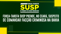 Força-Tarefa SUSP prende, no Ceará, suspeito de comandar facção criminosa na Bahia