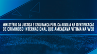 Ministério da Justiça e Segurança Pública auxilia na identificação de criminoso internacional que ameaçava vítima na web