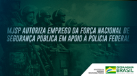 MJSP autoriza emprego da Força Nacional de Segurança Pública em apoio à Polícia Federal