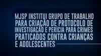 MJSP institui Grupo de Trabalho para criação de Protocolo de Investigação e Perícia para Crimes Praticados contra Crianças e Adolescentes