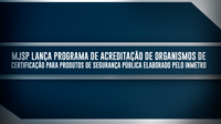 MJSP lança programa de Acreditação de Organismos de Certificação para produtos de segurança pública elaborado pelo Inmetro