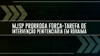 MJSP prorroga Força-Tarefa de Intervenção Penitenciária em Roraima