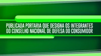 Publicada portaria que designa os integrantes do Conselho Nacional de Defesa do Consumidor