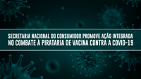 Secretaria Nacional do Consumidor promove ação integrada no combate à pirataria de vacina contra a Covid-19