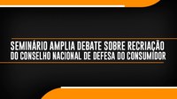 Seminário amplia debate sobre recriação do Conselho Nacional de Defesa do Consumidor